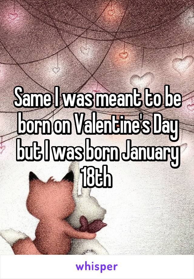 Same I was meant to be born on Valentine's Day but I was born January 18th 