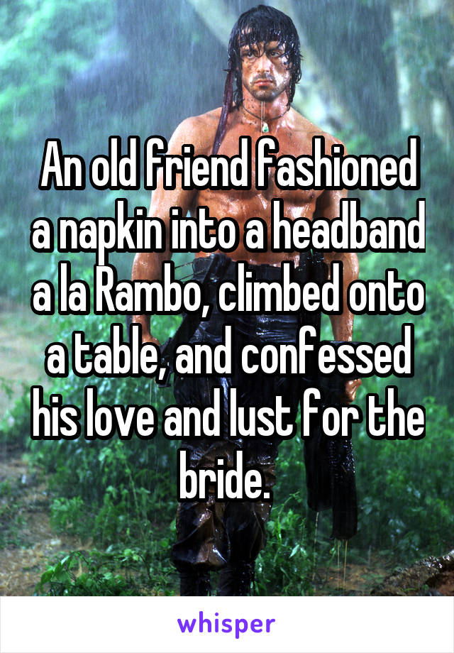 An old friend fashioned a napkin into a headband a la Rambo, climbed onto a table, and confessed his love and lust for the bride. 
