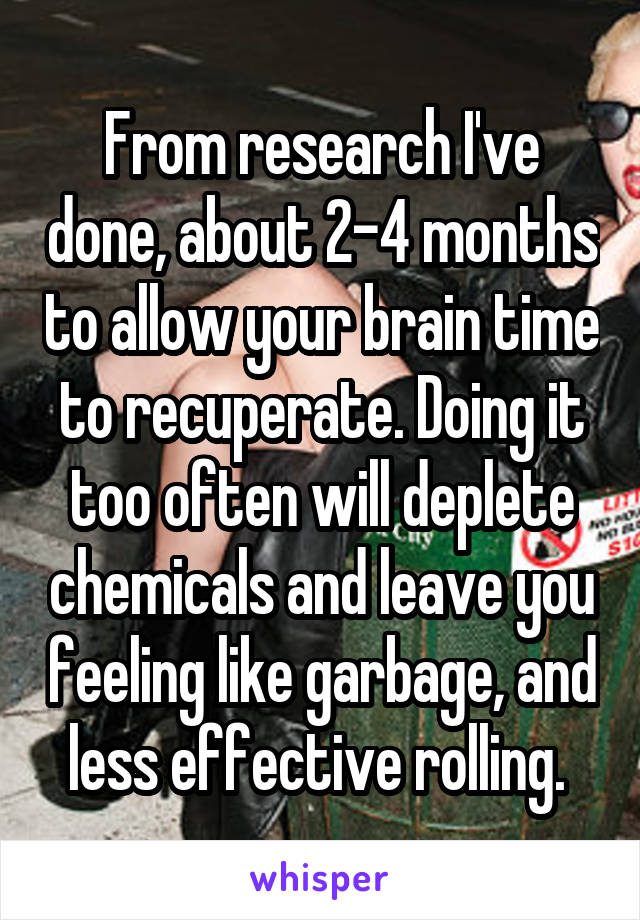 From research I've done, about 2-4 months to allow your brain time to recuperate. Doing it too often will deplete chemicals and leave you feeling like garbage, and less effective rolling. 