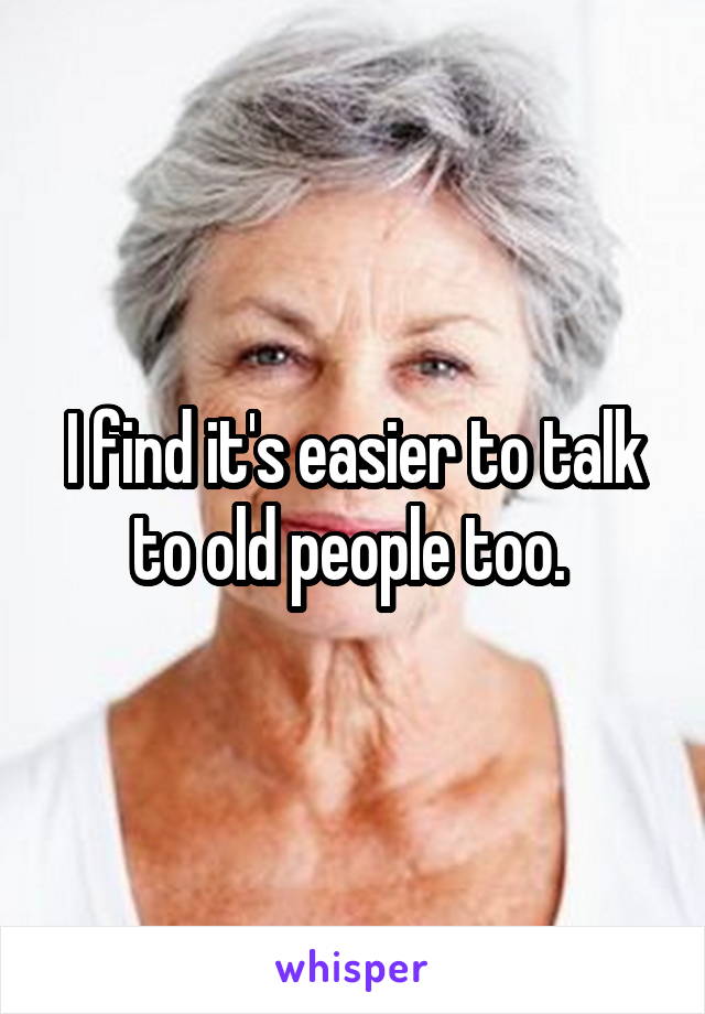 I find it's easier to talk to old people too. 