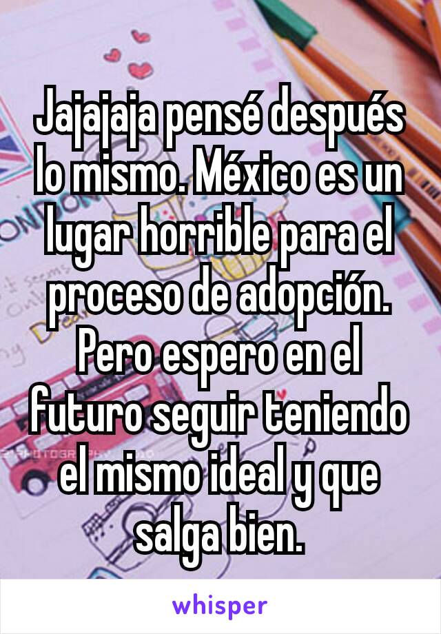 Jajajaja pensé después lo mismo. México es un lugar horrible para el proceso de adopción. Pero espero en el futuro seguir teniendo el mismo ideal y que salga bien.