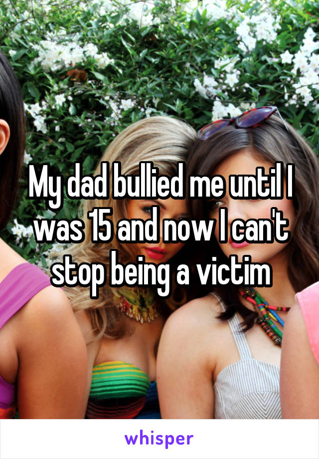 My dad bullied me until I was 15 and now I can't stop being a victim