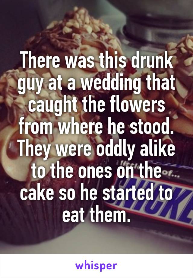 There was this drunk guy at a wedding that caught the flowers from where he stood. They were oddly alike to the ones on the cake so he started to eat them.