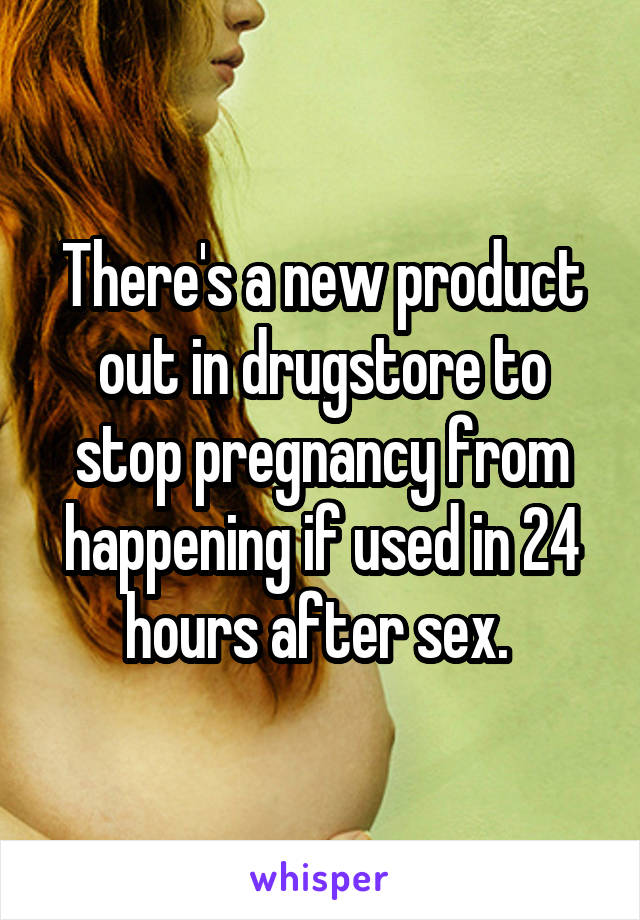 There's a new product out in drugstore to stop pregnancy from happening if used in 24 hours after sex. 