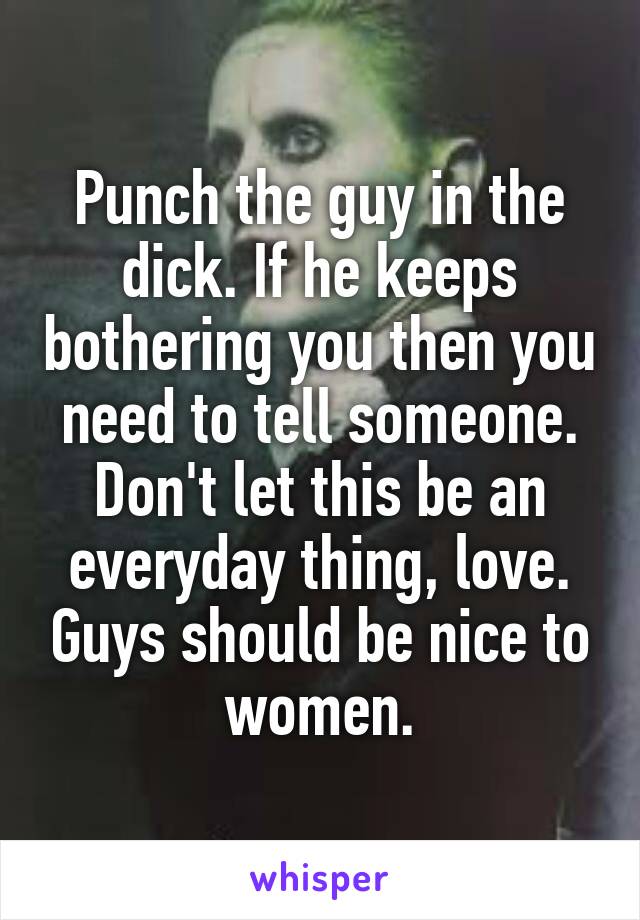 Punch the guy in the dick. If he keeps bothering you then you need to tell someone. Don't let this be an everyday thing, love. Guys should be nice to women.