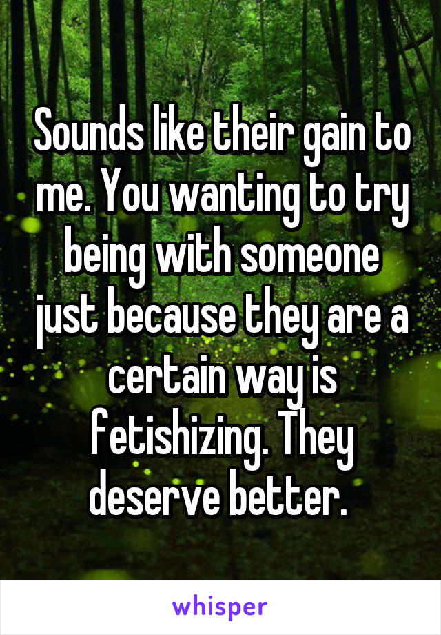 Sounds like their gain to me. You wanting to try being with someone just because they are a certain way is fetishizing. They deserve better. 