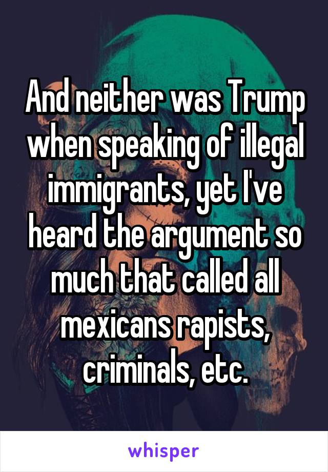 And neither was Trump when speaking of illegal immigrants, yet I've heard the argument so much that called all mexicans rapists, criminals, etc.