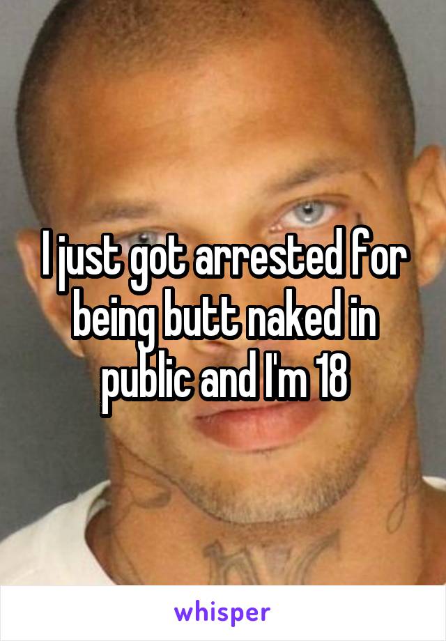 I just got arrested for being butt naked in public and I'm 18