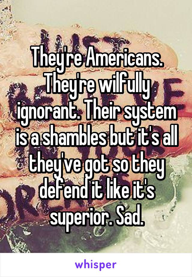 They're Americans. They're wilfully ignorant. Their system is a shambles but it's all they've got so they defend it like it's superior. Sad.