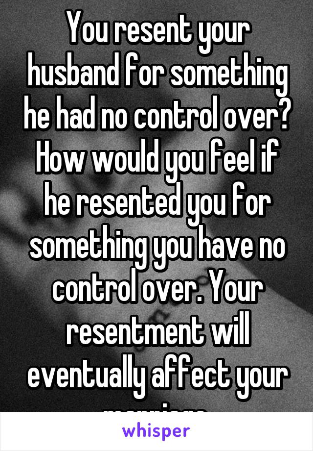 You resent your husband for something he had no control over? How would you feel if he resented you for something you have no control over. Your resentment will eventually affect your marriage.