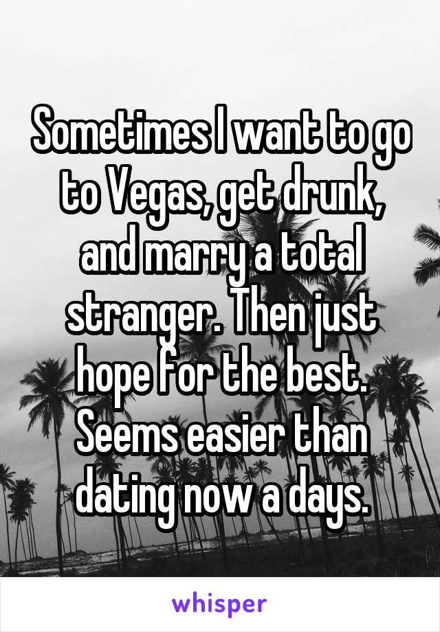 Sometimes I want to go to Vegas, get drunk, and marry a total stranger. Then just hope for the best. Seems easier than dating now a days.
