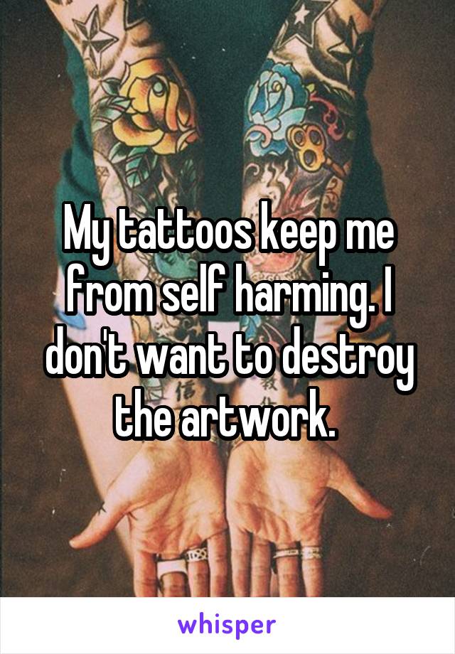 My tattoos keep me from self harming. I don't want to destroy the artwork. 