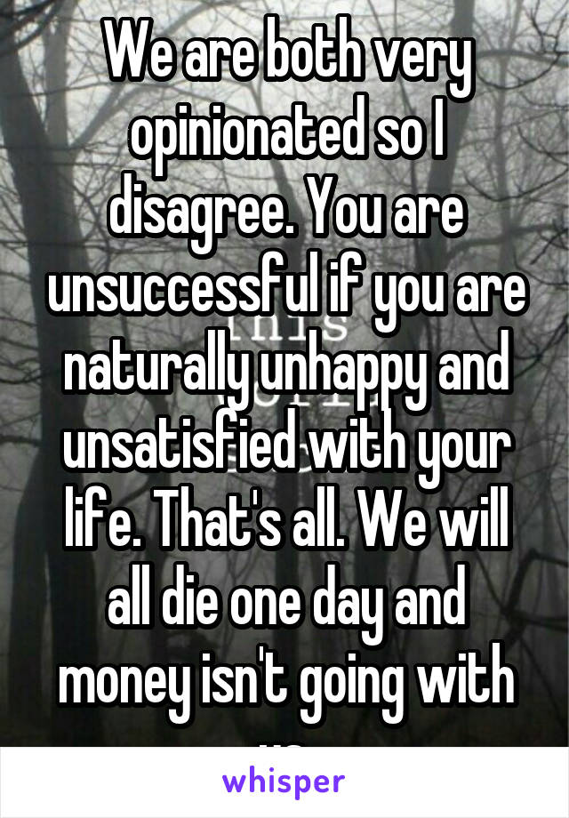 We are both very opinionated so I disagree. You are unsuccessful if you are naturally unhappy and unsatisfied with your life. That's all. We will all die one day and money isn't going with us.