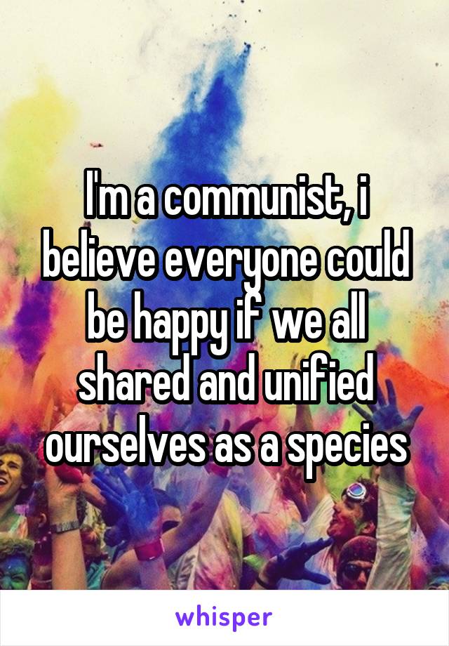 I'm a communist, i believe everyone could be happy if we all shared and unified ourselves as a species
