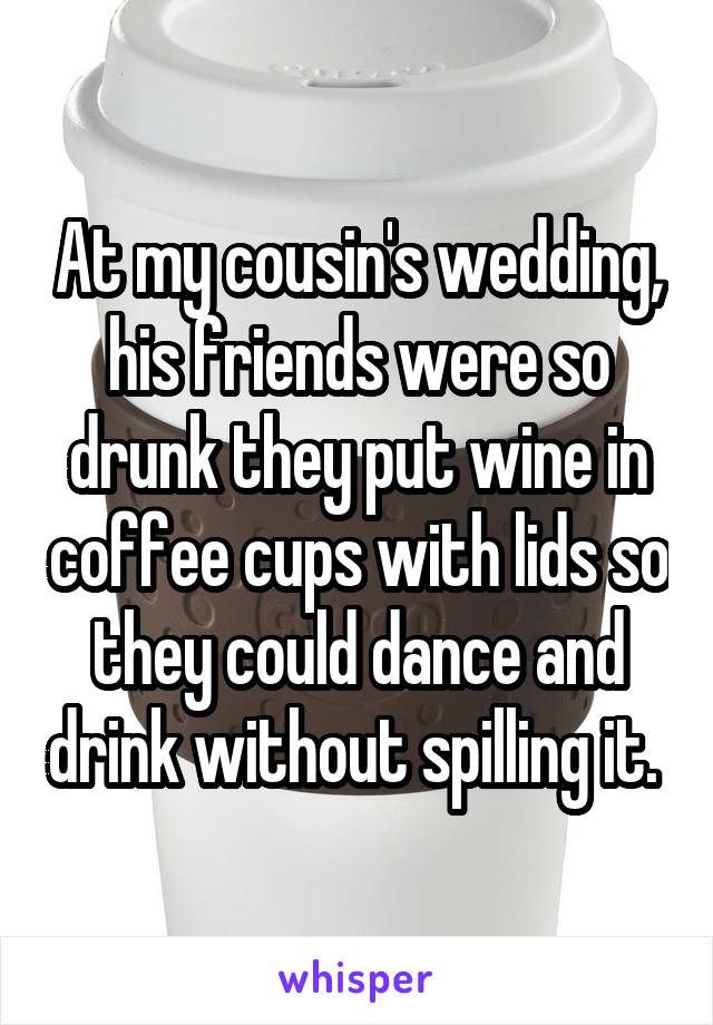 At my cousin's wedding, his friends were so drunk they put wine in coffee cups with lids so they could dance and drink without spilling it. 