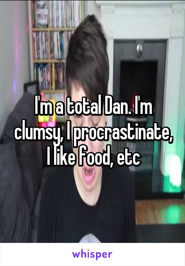 I'm a total Dan. I'm clumsy, I procrastinate, I like food, etc