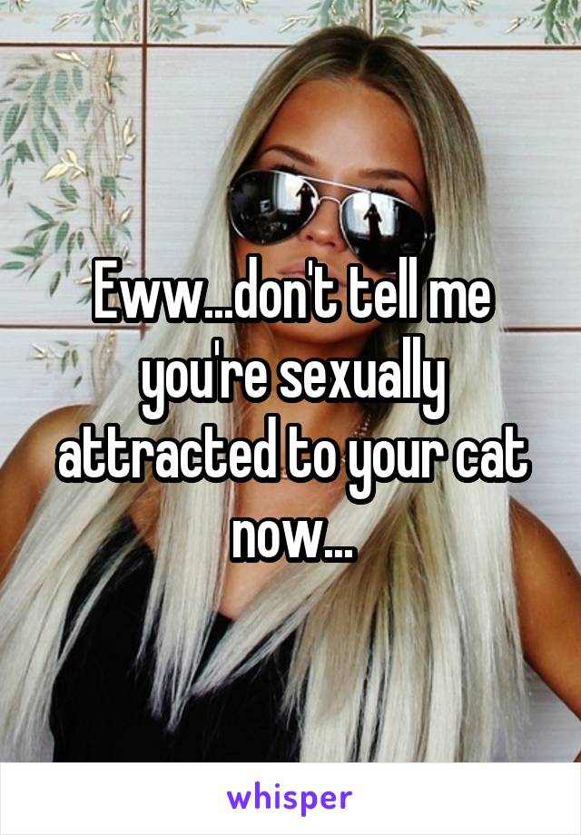 Eww...don't tell me you're sexually attracted to your cat now...