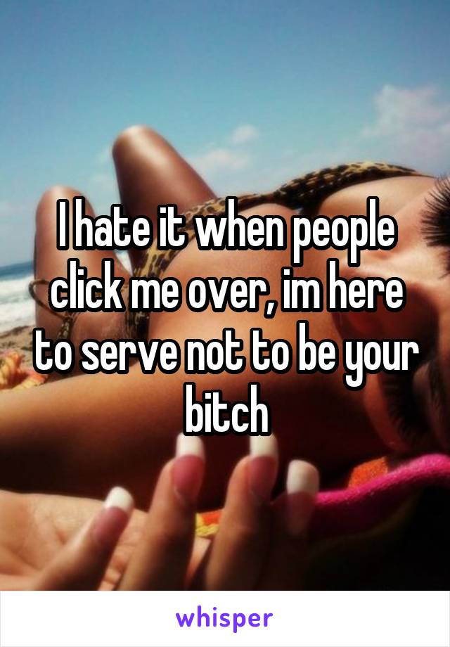 I hate it when people click me over, im here to serve not to be your bitch