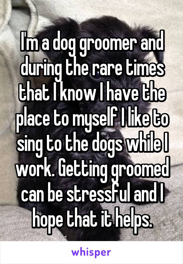 I'm a dog groomer and during the rare times that I know I have the place to myself I like to sing to the dogs while I work. Getting groomed can be stressful and I hope that it helps.