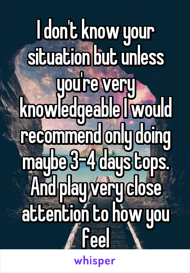 I don't know your situation but unless you're very knowledgeable I would recommend only doing maybe 3-4 days tops. And play very close attention to how you feel