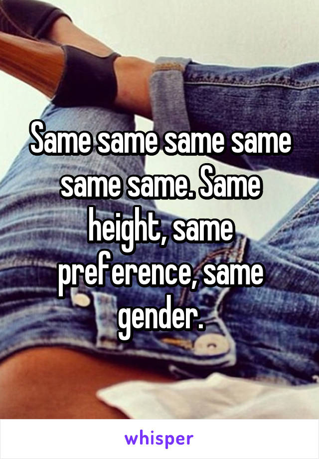 Same same same same same same. Same height, same preference, same gender.