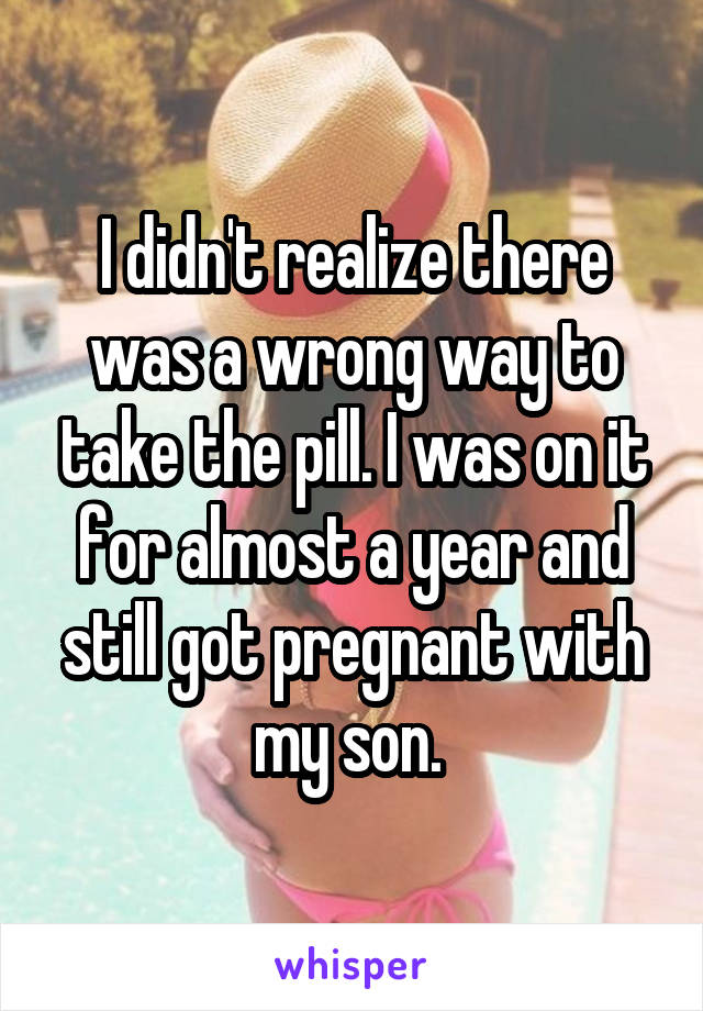 I didn't realize there was a wrong way to take the pill. I was on it for almost a year and still got pregnant with my son. 