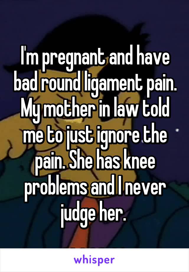 I'm pregnant and have bad round ligament pain. My mother in law told me to just ignore the pain. She has knee problems and I never judge her. 