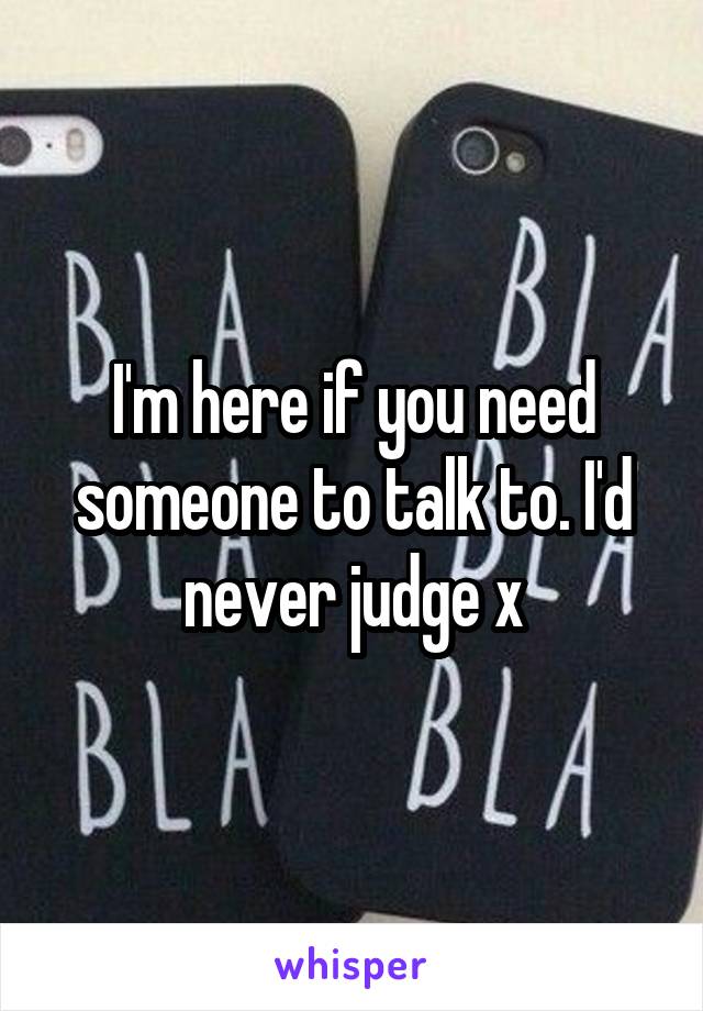 I'm here if you need someone to talk to. I'd never judge x