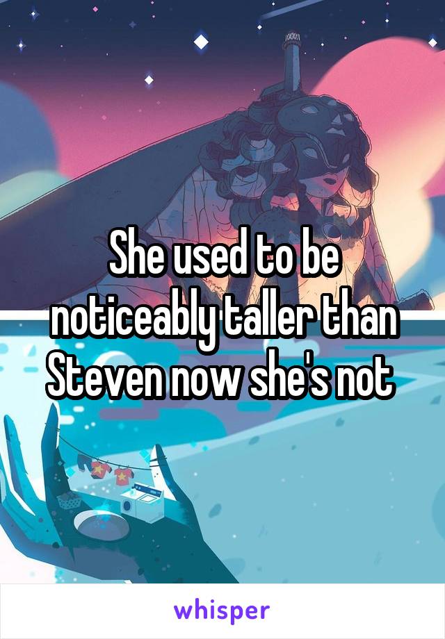 She used to be noticeably taller than Steven now she's not 