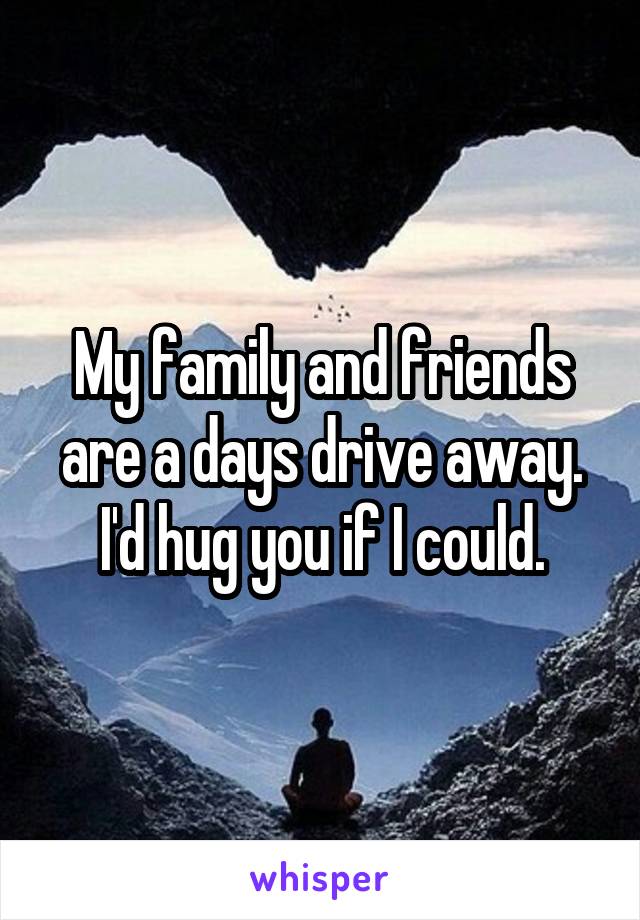 My family and friends are a days drive away. I'd hug you if I could.