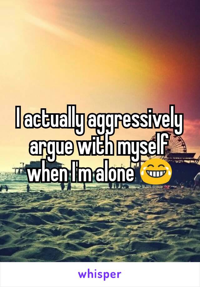 I actually aggressively argue with myself when I'm alone 😂