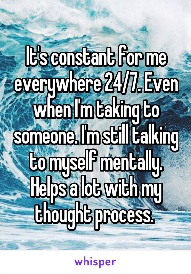 It's constant for me everywhere 24/7. Even when I'm taking to someone. I'm still talking to myself mentally. Helps a lot with my thought process. 