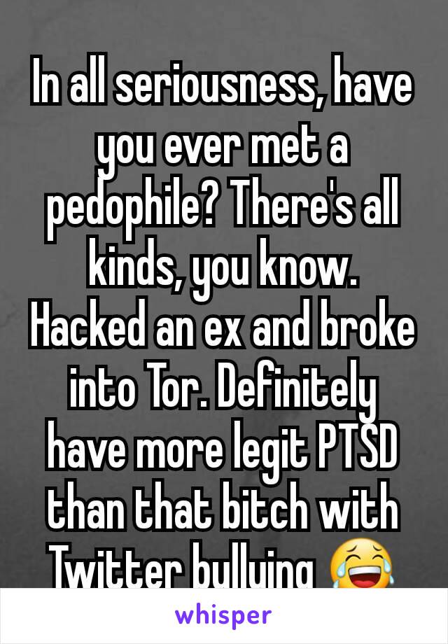 In all seriousness, have you ever met a pedophile? There's all kinds, you know. Hacked an ex and broke into Tor. Definitely have more legit PTSD than that bitch with Twitter bullying 😂