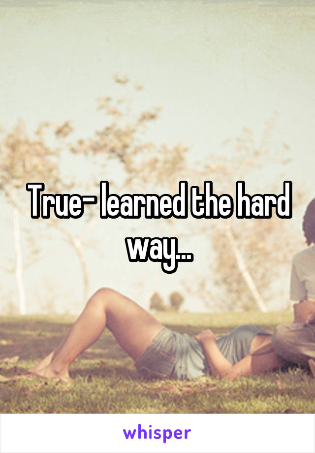 True- learned the hard way...