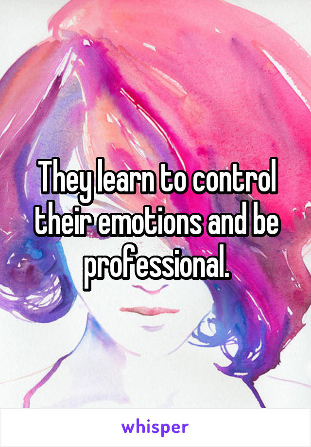 They learn to control their emotions and be professional.