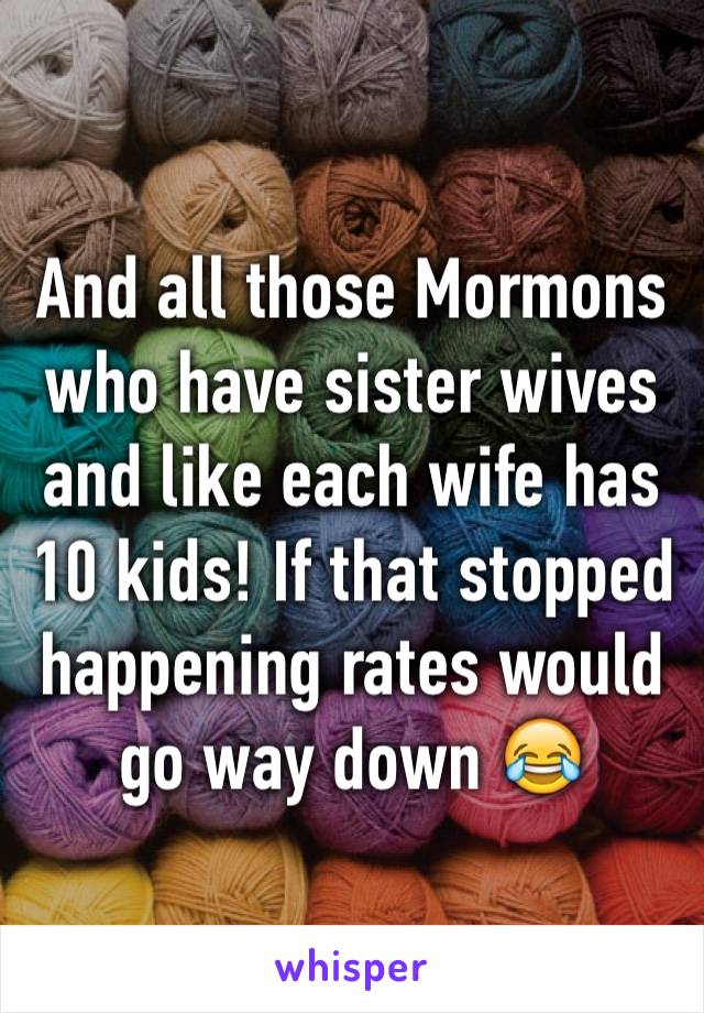 And all those Mormons who have sister wives and like each wife has 10 kids! If that stopped happening rates would go way down 😂