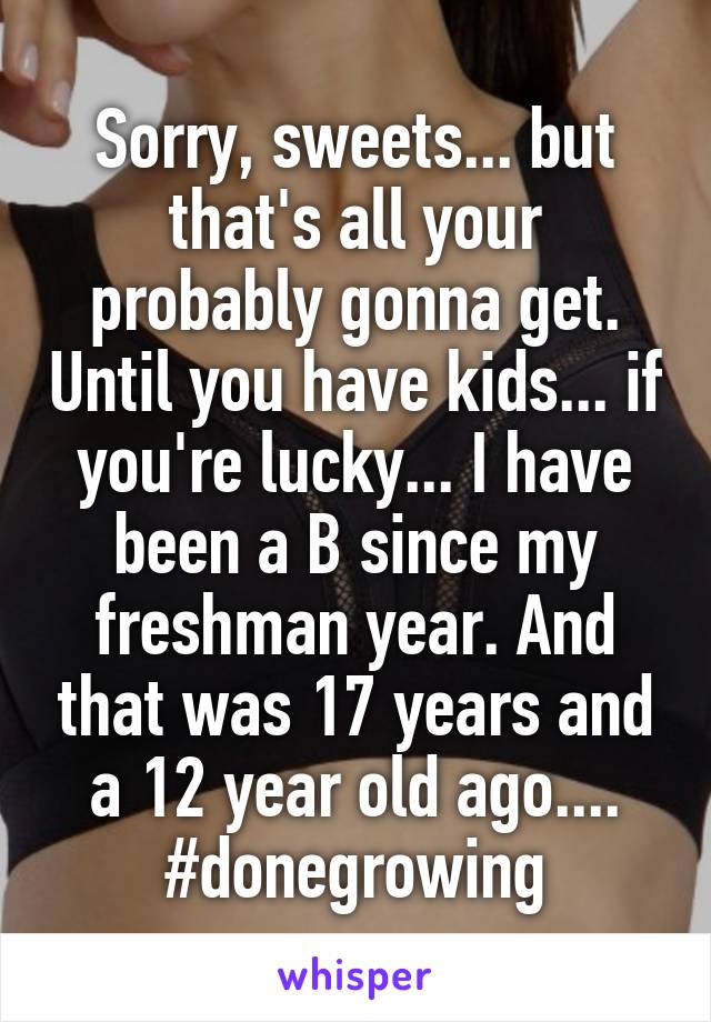 Sorry, sweets... but that's all your probably gonna get. Until you have kids... if you're lucky... I have been a B since my freshman year. And that was 17 years and a 12 year old ago.... #donegrowing