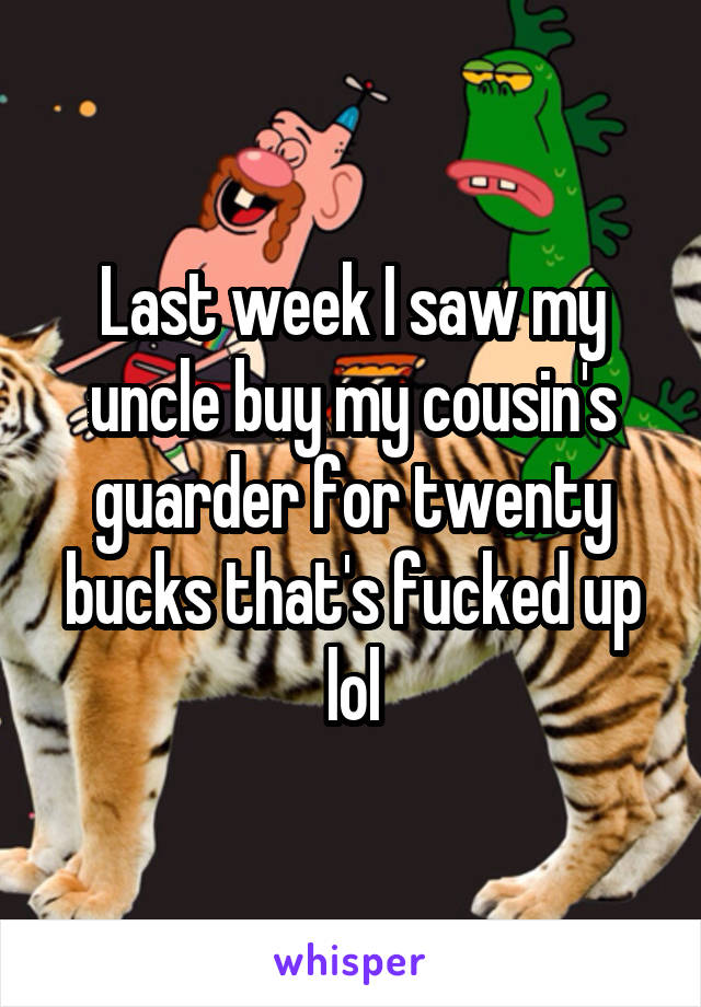 Last week I saw my uncle buy my cousin's guarder for twenty bucks that's fucked up lol