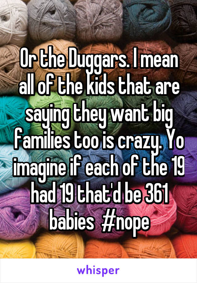 Or the Duggars. I mean all of the kids that are saying they want big families too is crazy. Yo imagine if each of the 19 had 19 that'd be 361 babies  #nope