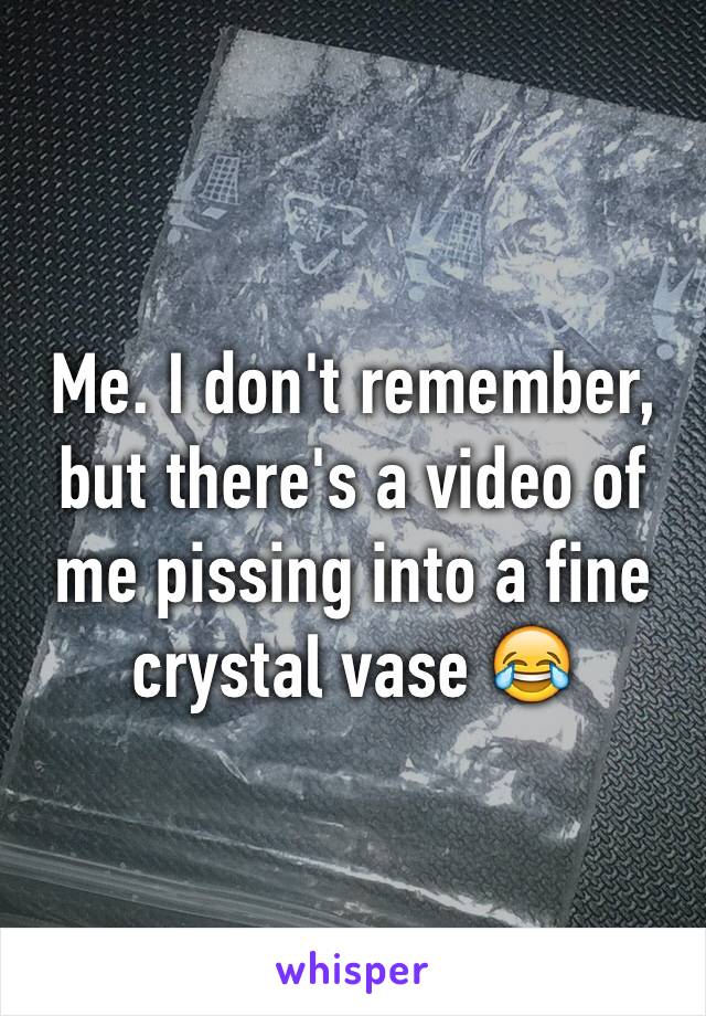 Me. I don't remember, but there's a video of me pissing into a fine crystal vase 😂