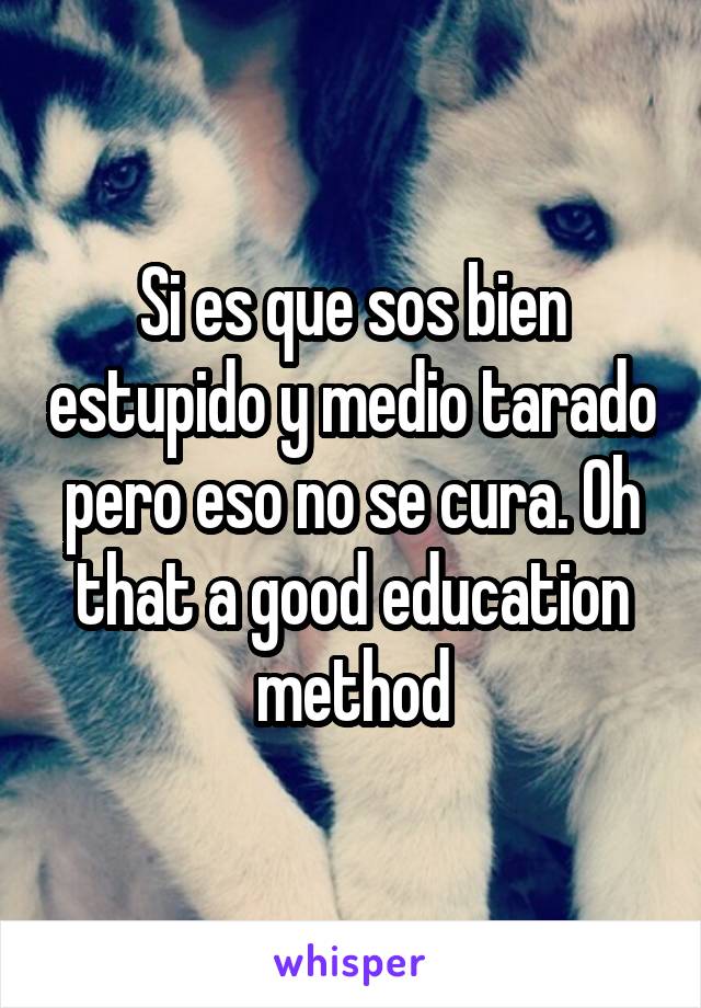 Si es que sos bien estupido y medio tarado pero eso no se cura. Oh that a good education method