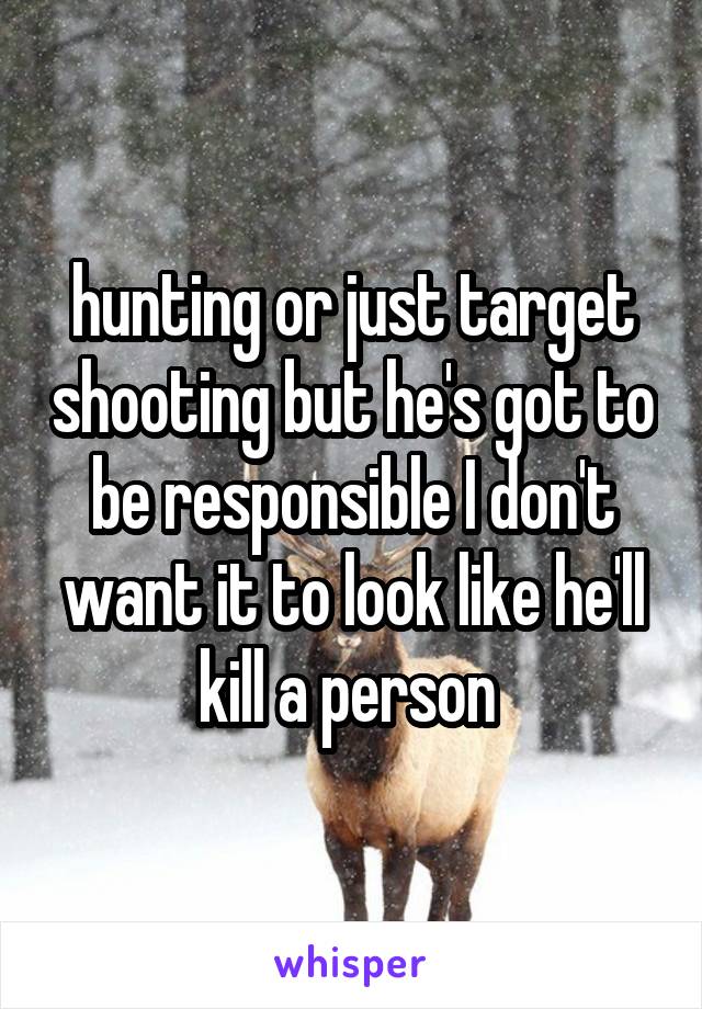 hunting or just target shooting but he's got to be responsible I don't want it to look like he'll kill a person 