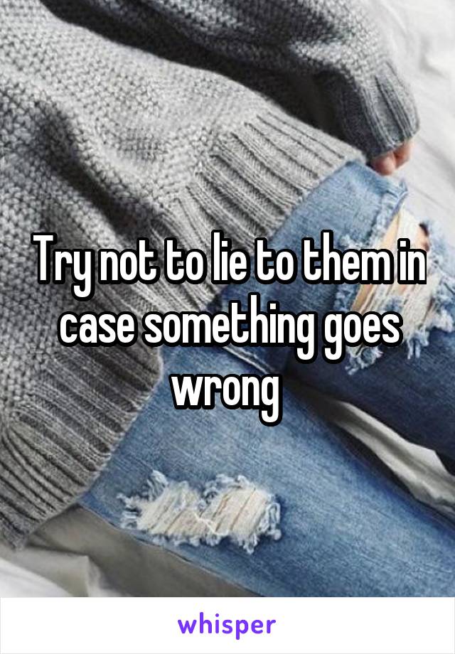 Try not to lie to them in case something goes wrong 