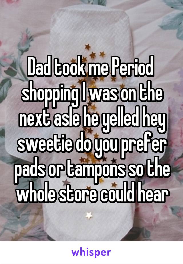 Dad took me Period  shopping I was on the next asle he yelled hey sweetie do you prefer pads or tampons so the whole store could hear