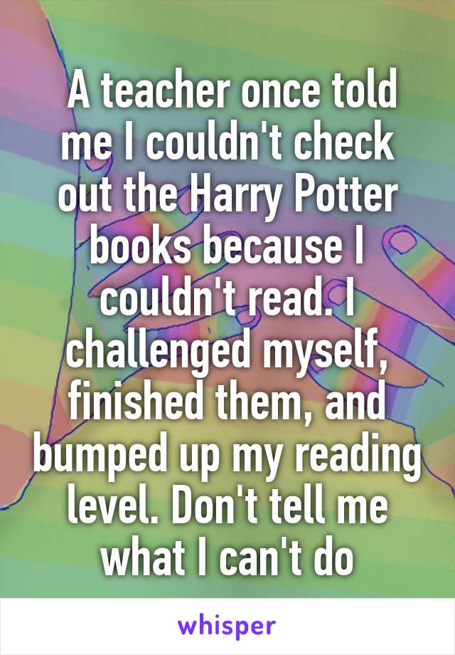  A teacher once told me I couldn't check out the Harry Potter books because I couldn't read. I challenged myself, finished them, and bumped up my reading level. Don't tell me what I can't do