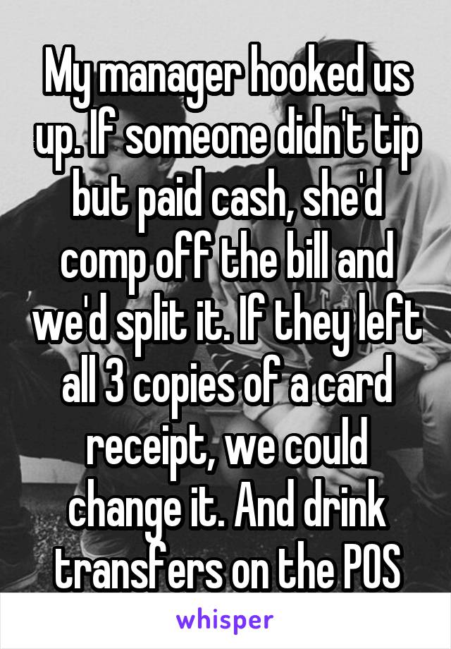 My manager hooked us up. If someone didn't tip but paid cash, she'd comp off the bill and we'd split it. If they left all 3 copies of a card receipt, we could change it. And drink transfers on the POS