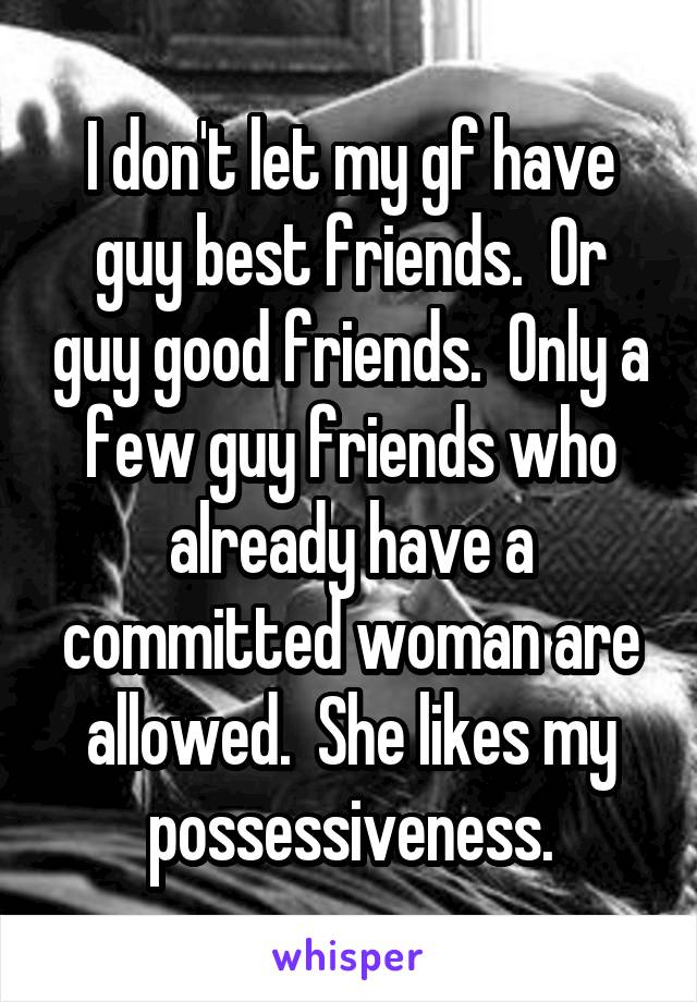 I don't let my gf have guy best friends.  Or guy good friends.  Only a few guy friends who already have a committed woman are allowed.  She likes my possessiveness.