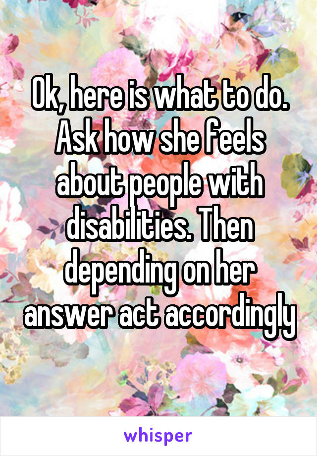 Ok, here is what to do. Ask how she feels about people with disabilities. Then depending on her answer act accordingly 