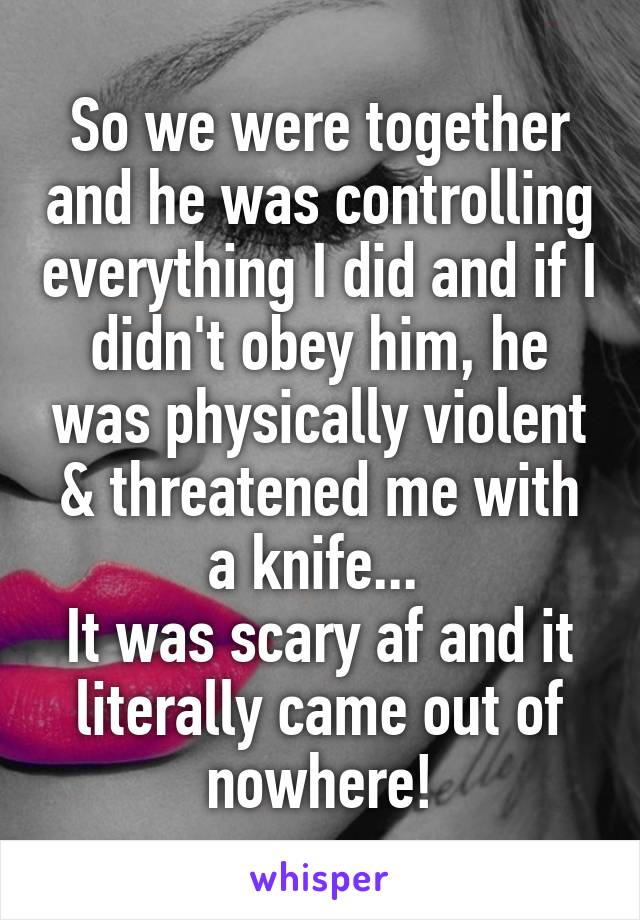 So we were together and he was controlling everything I did and if I didn't obey him, he was physically violent & threatened me with a knife... 
It was scary af and it literally came out of nowhere!