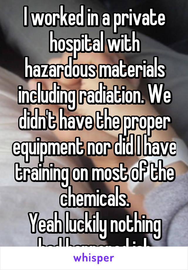 I worked in a private hospital with hazardous materials including radiation. We didn't have the proper equipment nor did I have training on most of the chemicals.
Yeah luckily nothing bad happened ish